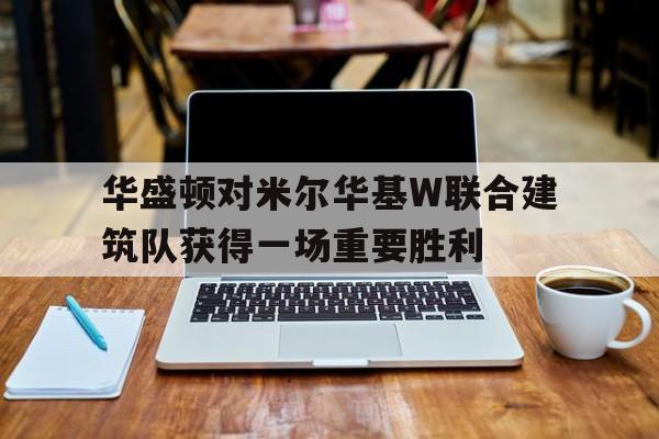 华盛顿对米尔华基W联合建筑队获得一场重要胜利