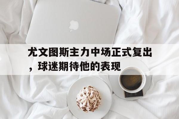尤文图斯主力中场正式复出，球迷期待他的表现